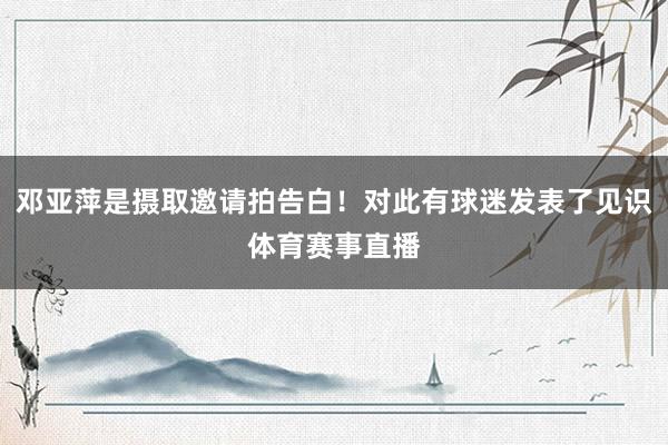 邓亚萍是摄取邀请拍告白！对此有球迷发表了见识体育赛事直播