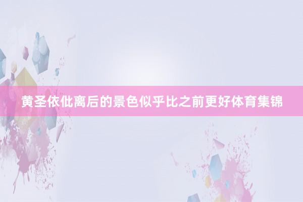 黄圣依仳离后的景色似乎比之前更好体育集锦