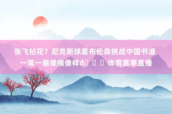 张飞拈花？尼克斯球星布伦森挑战中国书道 一笔一画像模像样👀体育赛事直播