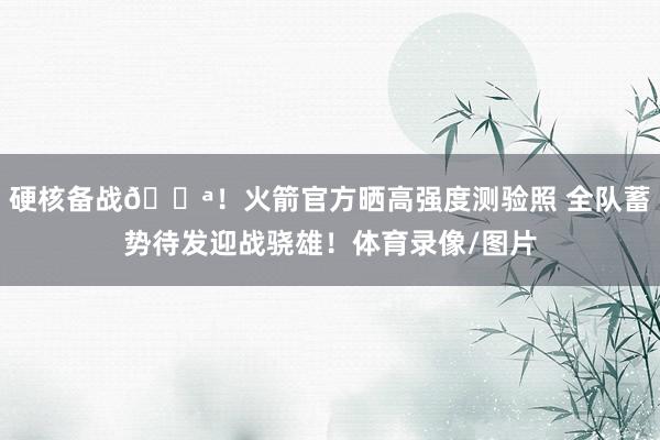 硬核备战💪！火箭官方晒高强度测验照 全队蓄势待发迎战骁雄！体育录像/图片