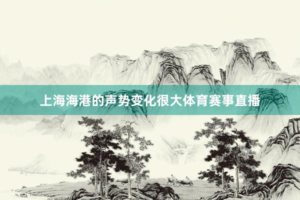 上海海港的声势变化很大体育赛事直播