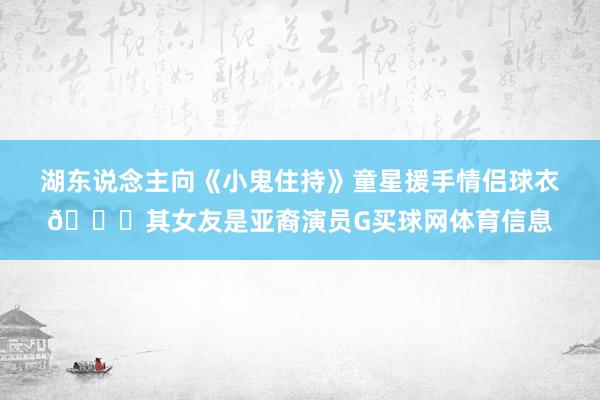湖东说念主向《小鬼住持》童星援手情侣球衣💕其女友是亚裔演员G买球网体育信息