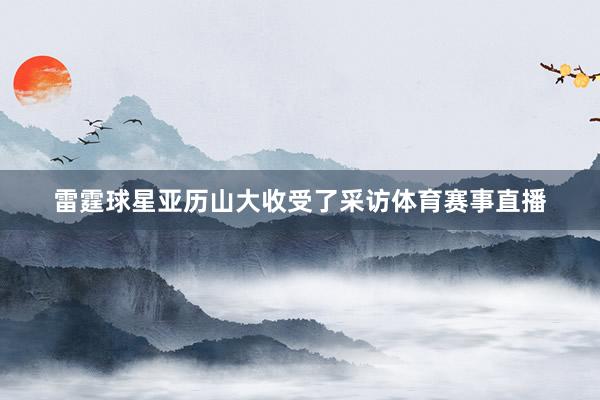 雷霆球星亚历山大收受了采访体育赛事直播