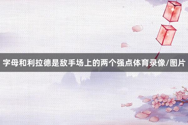 字母和利拉德是敌手场上的两个强点体育录像/图片
