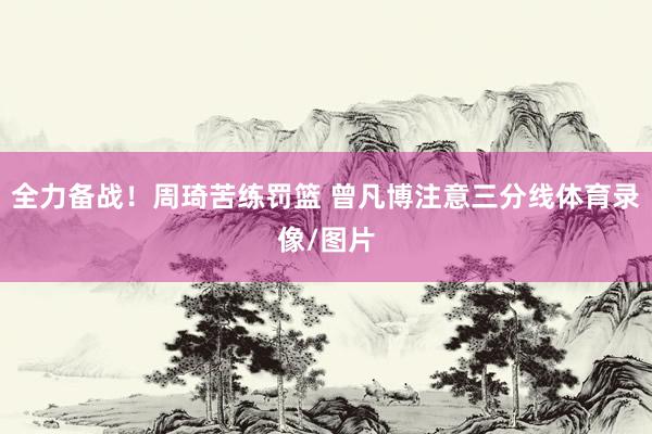 全力备战！周琦苦练罚篮 曾凡博注意三分线体育录像/图片
