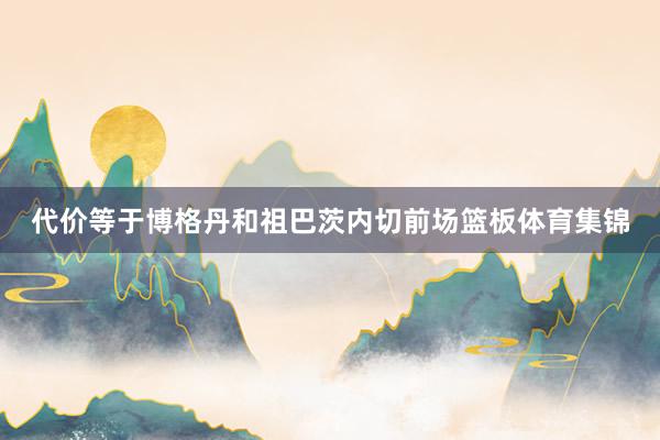 代价等于博格丹和祖巴茨内切前场篮板体育集锦