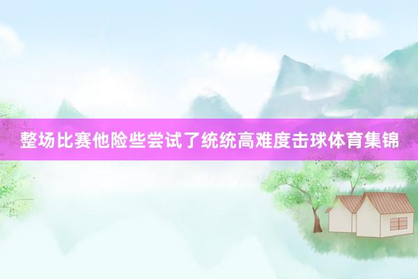 整场比赛他险些尝试了统统高难度击球体育集锦