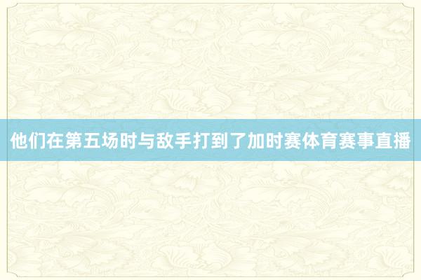 他们在第五场时与敌手打到了加时赛体育赛事直播