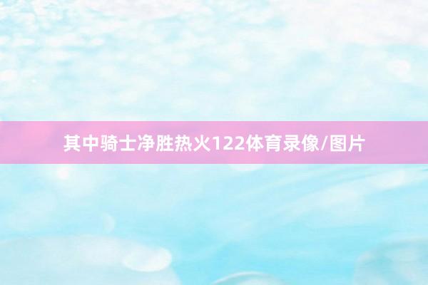 其中骑士净胜热火122体育录像/图片