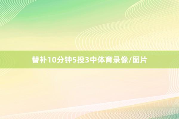 替补10分钟5投3中体育录像/图片