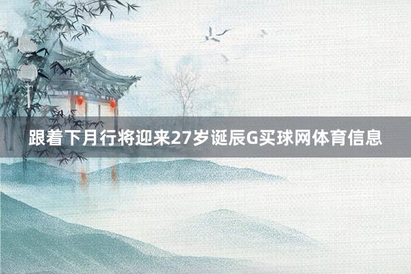 跟着下月行将迎来27岁诞辰G买球网体育信息