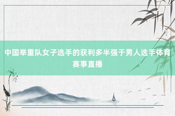 中国举重队女子选手的获利多半强于男人选手体育赛事直播