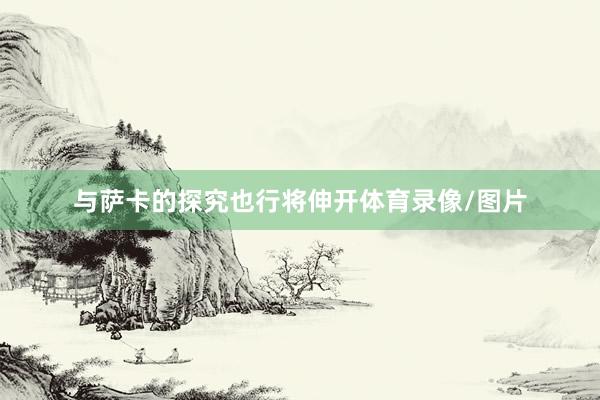 与萨卡的探究也行将伸开体育录像/图片