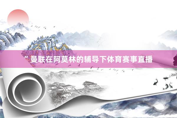 ”曼联在阿莫林的辅导下体育赛事直播