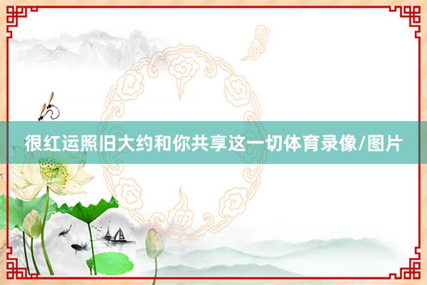 很红运照旧大约和你共享这一切体育录像/图片