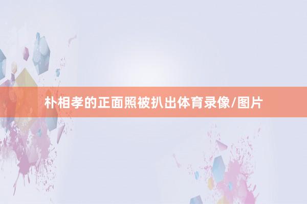 朴相孝的正面照被扒出体育录像/图片