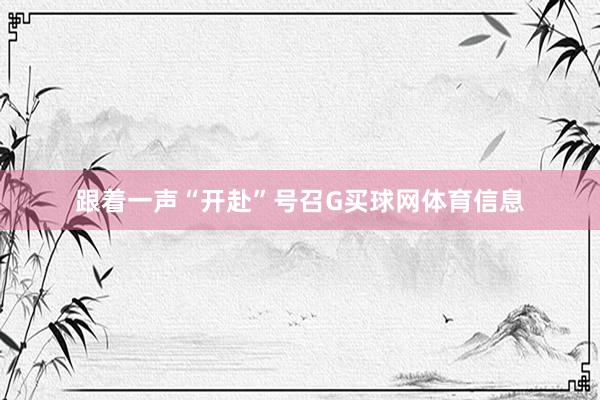 跟着一声“开赴”号召G买球网体育信息
