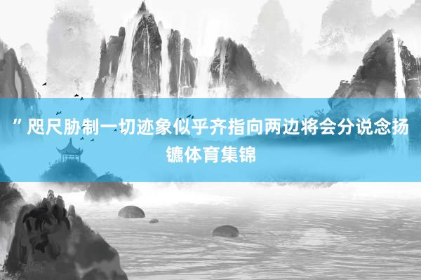 ”咫尺胁制一切迹象似乎齐指向两边将会分说念扬镳体育集锦