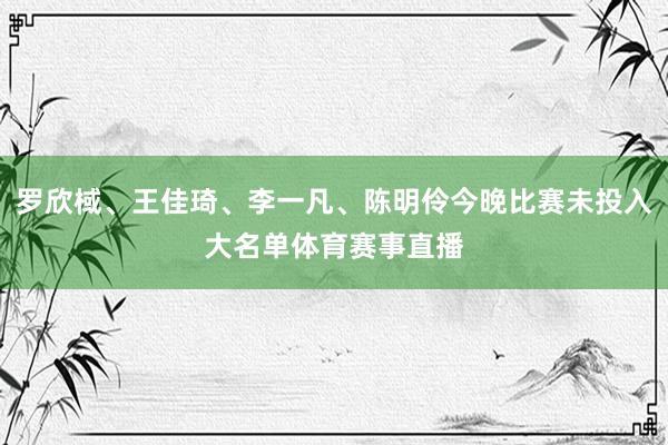 罗欣棫、王佳琦、李一凡、陈明伶今晚比赛未投入大名单体育赛事直播