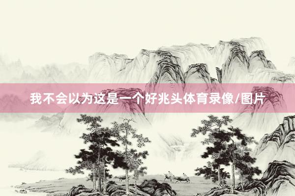 我不会以为这是一个好兆头体育录像/图片