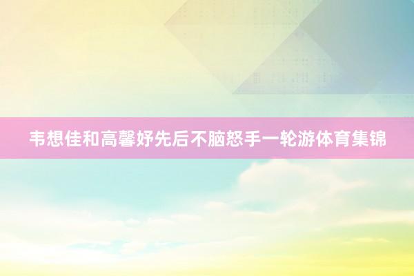 韦想佳和高馨妤先后不脑怒手一轮游体育集锦