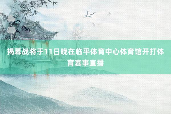 揭幕战将于11日晚在临平体育中心体育馆开打体育赛事直播