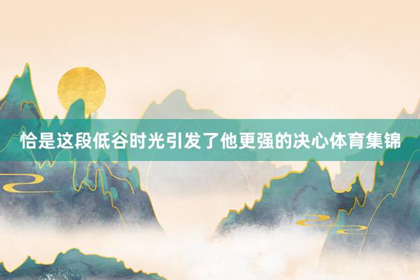 恰是这段低谷时光引发了他更强的决心体育集锦