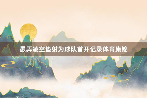 愚弄凌空垫射为球队首开记录体育集锦