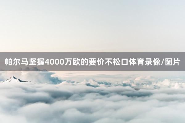 帕尔马坚握4000万欧的要价不松口体育录像/图片