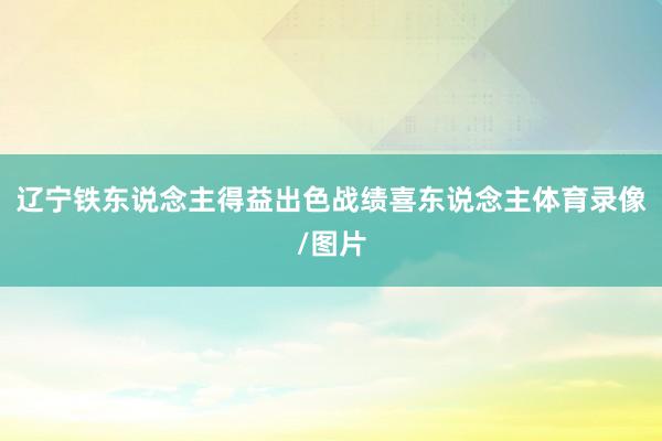 辽宁铁东说念主得益出色战绩喜东说念主体育录像/图片