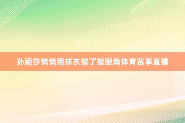 孙颖莎悄悄用球衣擦了擦眼角体育赛事直播