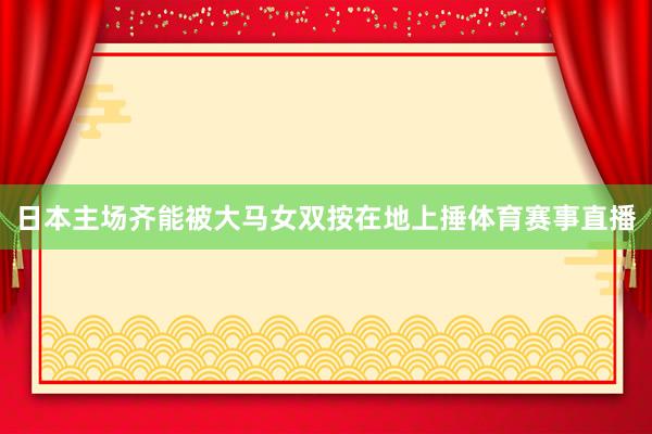 日本主场齐能被大马女双按在地上捶体育赛事直播
