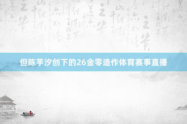 但陈芋汐创下的26金零造作体育赛事直播
