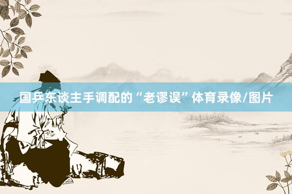 国乒东谈主手调配的“老谬误”体育录像/图片