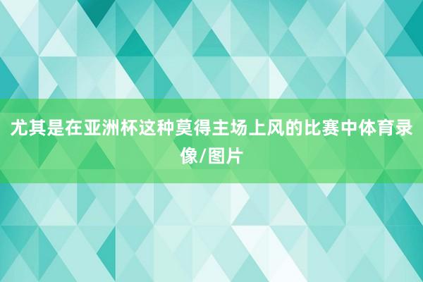 尤其是在亚洲杯这种莫得主场上风的比赛中体育录像/图片