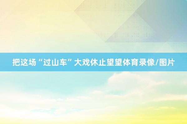 把这场“过山车”大戏休止望望体育录像/图片