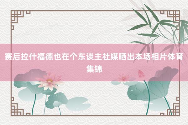 赛后拉什福德也在个东谈主社媒晒出本场相片体育集锦