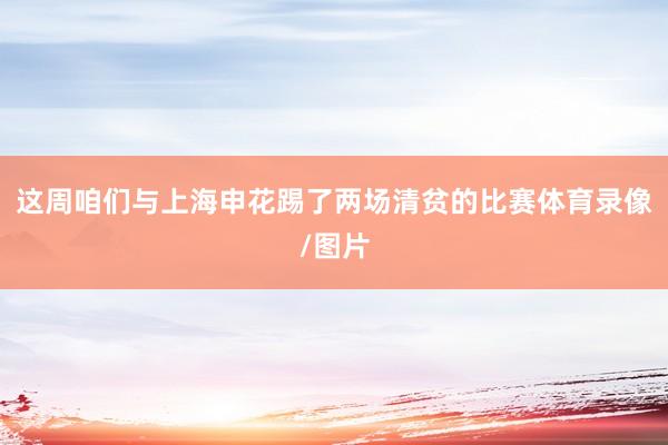 这周咱们与上海申花踢了两场清贫的比赛体育录像/图片