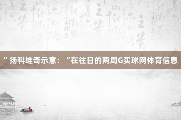 ”扬科维奇示意：“在往日的两周G买球网体育信息