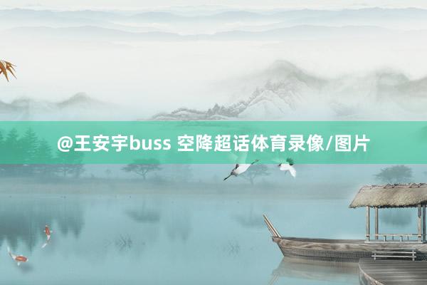 @王安宇buss 空降超话体育录像/图片