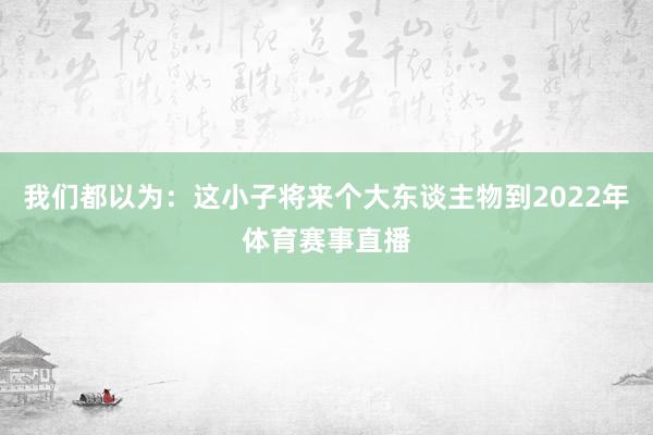我们都以为：这小子将来个大东谈主物到2022年体育赛事直播