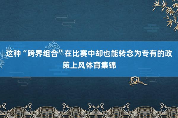 这种“跨界组合”在比赛中却也能转念为专有的政策上风体育集锦