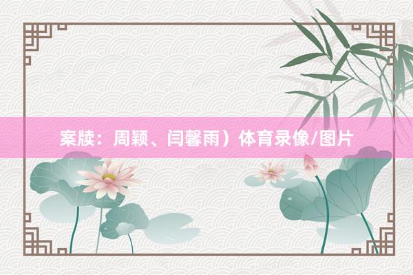 案牍：周颖、闫馨雨）体育录像/图片