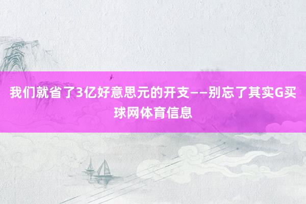 我们就省了3亿好意思元的开支——别忘了其实G买球网体育信息