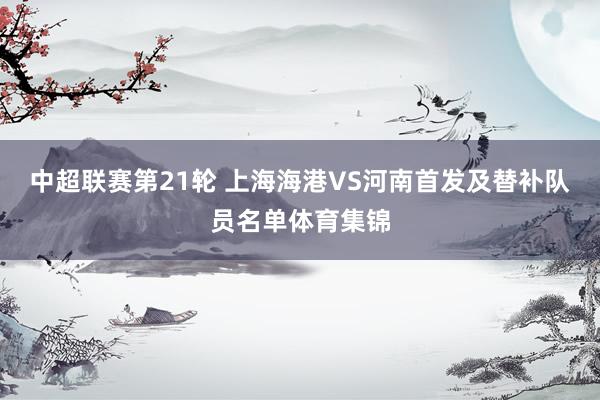 中超联赛第21轮 上海海港VS河南首发及替补队员名单体育集锦