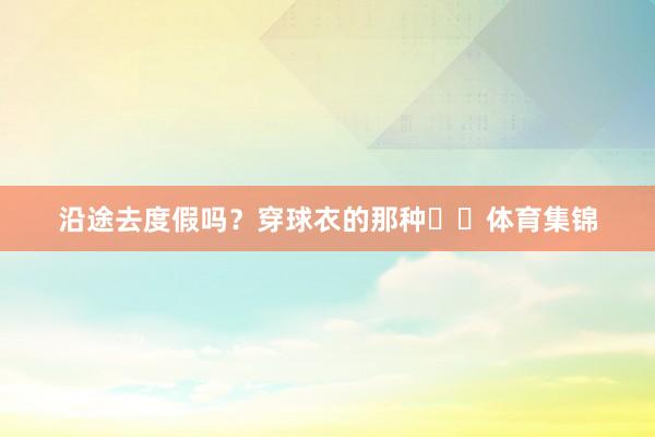 沿途去度假吗？穿球衣的那种⛱️体育集锦