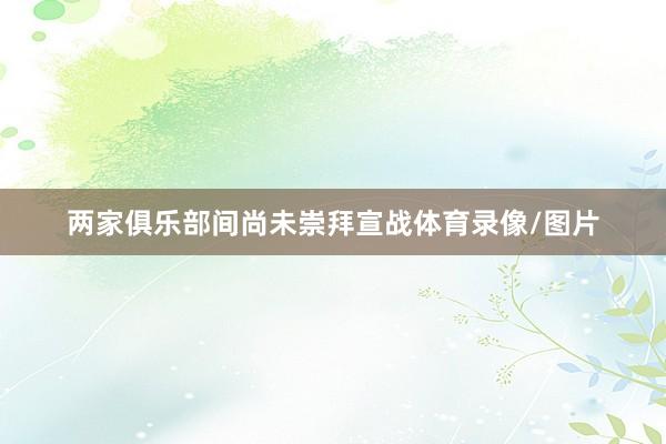 两家俱乐部间尚未崇拜宣战体育录像/图片