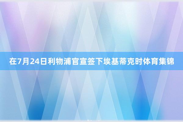 在7月24日利物浦官宣签下埃基蒂克时体育集锦