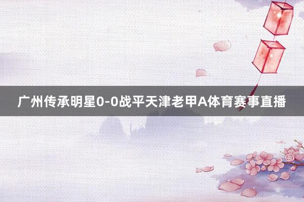 广州传承明星0-0战平天津老甲A体育赛事直播