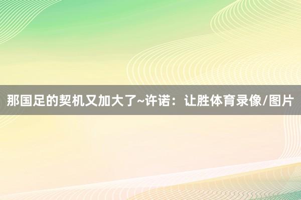 那国足的契机又加大了~许诺：让胜体育录像/图片